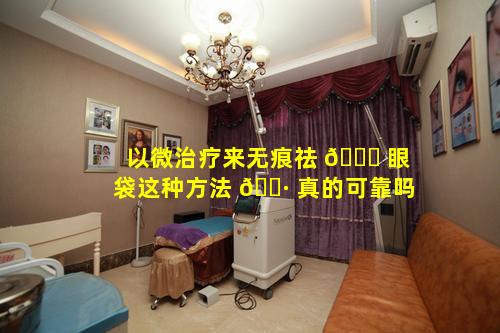以微治疗来无痕祛 🐅 眼袋这种方法 🌷 真的可靠吗